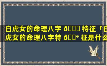 白虎女的命理八字 💐 特征「白虎女的命理八字特 💮 征是什么」